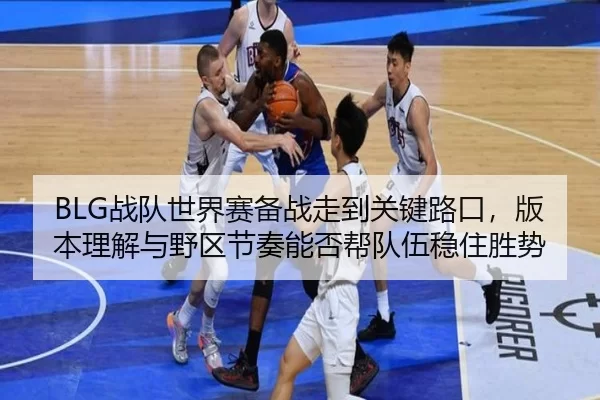 BLG战队世界赛备战走到关键路口，版本理解与野区节奏能否帮队伍稳住胜势